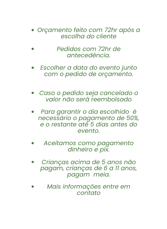Orçamento feito com 72hr após a escolha do cliente Pedidos com 72hr de antecedência Escolher a data do evento junto com o pedido de orçamento Caso o pedido seja cancelado o valor não será reembolsado Para garantir o dia escolhido é necessário o pagamento de 50 e o restante até 5 dias antes do evento Aceitamos como pagamento dinheiro e pix Crianças acima de 5 anos não pagam crianças de 6 a 11 anos pagam meia Mais informações entre em contato
