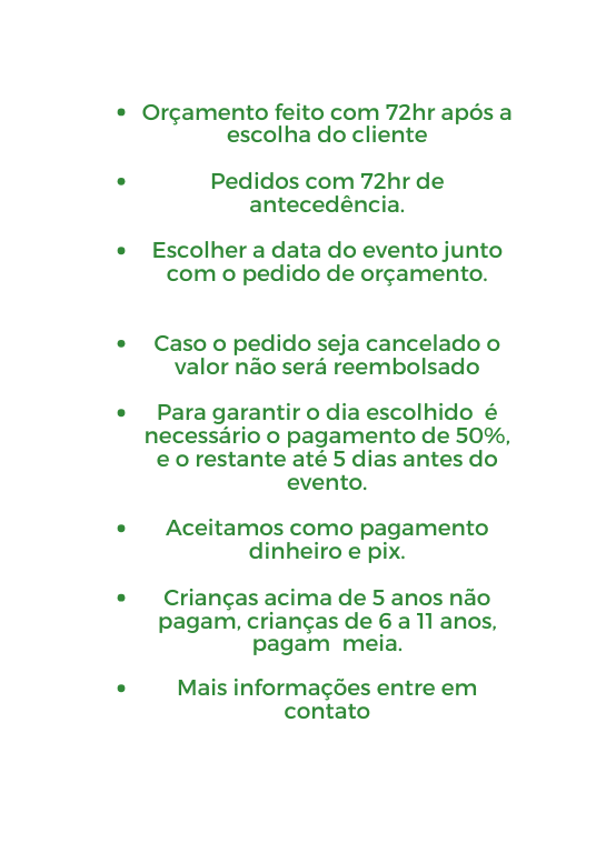 Orçamento feito com 72hr após a escolha do cliente Pedidos com 72hr de antecedência Escolher a data do evento junto com o pedido de orçamento Caso o pedido seja cancelado o valor não será reembolsado Para garantir o dia escolhido é necessário o pagamento de 50 e o restante até 5 dias antes do evento Aceitamos como pagamento dinheiro e pix Crianças acima de 5 anos não pagam crianças de 6 a 11 anos pagam meia Mais informações entre em contato